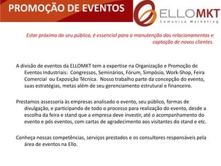 PROMOÇÃO DE EVENTOS

     Estar próximo do seu público, é essencial para a manutenção dos relacionamentos e
                                                             captação de novos clientes.



 A divisão de eventos da ELLOMKT tem a expertise na Organização e Promoção de
     Eventos Industriais: Congressos, Seminários, Fórum, Simpósio, Work-Shop, Feira
     Comercial ou Exposição Técnica. Nosso trabalho parte da concepção do evento,
     suas estratégias, metas além de seu gerenciamento estrutural e financeiro.

 Prestamos assessoria às empresas analisado o evento, seu público, formas de
    divulgação, e participando de todo o processo para realização do evento, desde a
    escolha da feira e stand que a empresa deve investir, até o acompanhamento do
    evento e pós eventos, com cartas de agradecimento aos visitantes do stand e etc.

 Conheça nossas competências, serviços prestados e os consultores responsáveis pela
    área de eventos na Ello.
 