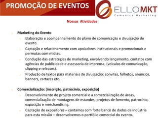 PROMOÇÃO DE EVENTOS
                                   Nossas Atividades

    Marketing do Evento
        Elaboração e acompanhamento do plano de comunicação e divulgação do
         evento.
        Captação e relacionamento com apoiadores institucionais e promocionais e
         permutas com mídias.
        Condução das estratégias de marketing, envolvendo lançamento, contatos com
         agências de publicidade e assessoria de imprensa, (veículos de comunicação,
         clipping e releases).
        Produção de textos para materiais de divulgação: convites, folhetos, anúncios,
         banners, cartazes etc.

    Comercialização: (inscrição, patrocínio, exposição)
       Desenvolvimento do projeto comercial e a comercialização de áreas,
        comercialização de montagens de estandes, projetos de fomento, patrocínio,
        exposição e merchandising.
       Captação de expositores – contamos com forte banco de dados da indústria
        para esta missão – desenvolvemos o portfólio comercial do evento.
 