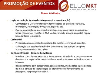 PROMOÇÃO DE EVENTOS
                                  Nossas Atividades

    Logística: rede de fornecedores (orçamentos e contratação)
         Contratação e Gestão de todos os fornecedores do evento ( secretaria,
          montagem, automação, divulgação, seguros, etc.)
         Operacionalização de eventos desmontagem de congressos, exposições e
          feiras, minicursos, reuniões e A&B (coffee, brunch, almoço, coquetel, happy
          hour, jantares temáticos).
    Cerimonial
         Preparação do protocolo de abertura dos eventos, cerimonial, convites,
         Elaboração das escalas de trabalho, treinamento das equipes de apoio,
          acompanhamento das inscrições.
    Gestão de Pessoas : Equipe e Convidados
         Interface com clientes externos e fornecedores, através do acompanhamento
          das vendas e negociação, necessidades operacionais e condução dos contatos
          internos.
         Relacionamento com palestrantes, conferencistas, mediadores e presidentes
          de mesa, através da coordenação de atendimento e fornecimento de
          passagens, hospedagens e diárias.
 