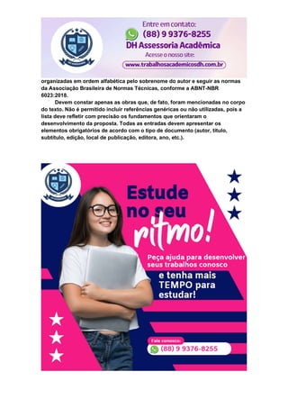 organizadas em ordem alfabética pelo sobrenome do autor e seguir as normas
da Associação Brasileira de Normas Técnicas, conforme a ABNT-NBR
6023:2018.
Devem constar apenas as obras que, de fato, foram mencionadas no corpo
do texto. Não é permitido incluir referências genéricas ou não utilizadas, pois a
lista deve refletir com precisão os fundamentos que orientaram o
desenvolvimento da proposta. Todas as entradas devem apresentar os
elementos obrigatórios de acordo com o tipo de documento (autor, título,
subtítulo, edição, local de publicação, editora, ano, etc.).
 