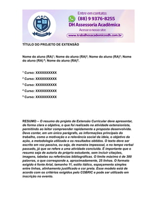 TÍTULO DO PROJETO DE EXTENSÃO
Nome do aluno (RA)¹; Nome do aluno (RA)²; Nome do aluno (RA)³; Nome
do aluno (RA) 4; Nome do aluno (RA)5.
1 Curso: XXXXXXXXXX
2 Curso: XXXXXXXXXX
3 Curso: XXXXXXXXXX
4 Curso: XXXXXXXXXX
5 Curso: XXXXXXXXXX
RESUMO – O resumo do projeto de Extensão Curricular deve apresentar,
de forma clara e objetiva, o que foi realizado na atividade extensionista,
permitindo ao leitor compreender rapidamente a proposta desenvolvida.
Deve conter, em um único parágrafo, as informações principais do
trabalho, como a motivação e a relevância social da ideia, o objetivo da
ação, a metodologia utilizada e os resultados obtidos. O texto deve ser
escrito em voz passiva, ou seja, de maneira impessoal, e no tempo verbal
passado, já que se refere a uma atividade concluída. É importante que o
resumo seja de autoria do próprio estudante, sem incluir citações,
imagens, tabelas ou referências bibliográficas. O limite máximo é de 300
palavras, o que corresponde a, aproximadamente, 25 linhas. O formato
exigido é fonte Arial, tamanho 11, estilo itálico, espaçamento simples
entre linhas, alinhamento justificado e cor preta. Esse modelo está de
acordo com os critérios exigidos pelo COBRIC e pode ser utilizado em
inscrição no evento.
 