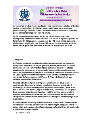documentos produzidos ou qualquer outro elemento que ajude a entender
melhor o que foi feito. O objetivo é que, ao ler essa parte, qualquer
pessoa consiga entender como a atividade foi desenvolvida e, se quiser,
possa até realizar algo parecido no futuro.
Se for necessário dividir essa seção em partes menores (como
subtópicos), o texto deve estar recuado 1,25 cm da margem esquerda, em
fonte Arial 11, itálico, com espaçamento de 1,15 entre linhas, cor preta e
alinhamento justificado. Não é permitido o uso de marcadores gráficos
como ● ou ■, pois eles dificultam a leitura e a organização do texto.
2.1Figuras
As figuras utilizadas no relatório podem ser compostas por imagens,
fotografias, desenhos, esboços, gráficos, mapas, esquemas ou outros
elementos visuais semelhantes. Todas as figuras devem ser citadas
previamente no corpo do texto, ou seja, é necessário mencionar que a
figura será apresentada e explicar brevemente sua função antes de inseri-
la. Cada figura deve estar acompanhada de um título autoexplicativo,
numerado de forma sequencial (Figura 1, Figura 2, Figura 3...), que
aparece logo abaixo da imagem.
Quando o título da figura tiver apenas uma linha, ele deve estar
centralizado. Caso tenha mais de uma linha, deve ser justificado. A
formatação do título deve seguir as seguintes orientações: fonte Arial,
tamanho 10, estilo normal, espaçamento de 1,15 entre linhas, cor preta.
Para manter a organização visual do relatório e evitar comprometer o
espaço destinado ao texto escrito, recomenda-se que as figuras não
ultrapassem 6 cm de altura, sempre que isso for possível sem prejuízo da
legibilidade.
É obrigatório incluir fotografias da atividade extensionista desenvolvida,
devidamente inserida no relatório com a formatação adequada. Deve-se
evitar fotos que possam identificar crianças ou funcionários do local onde
a atividade foi desenvolvida.
1. RESULTADOS
 