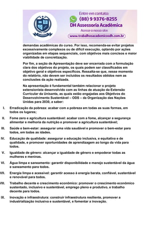 demandas acadêmicas do curso. Por isso, recomenda-se evitar projetos
excessivamente complexos ou de difícil execução, optando por ações
organizadas em etapas sequenciais, com objetivos mais concisos e maior
viabilidade de concretização.
Por fim, a seção de Apresentação deve ser encerrada com a formulação
clara dos objetivos do projeto, os quais podem ser classificados em
objetivo geral e objetivos específicos. Ressalta-se que, nesse momento
do relatório, não devem ser incluídos os resultados obtidos nem as
conclusões da ação realizada.
Na apresentação é fundamental também relacionar o projeto
extensionista desenvolvido com as linhas de atuação da Extensão
Curricular da Unisanta, as quais estão engajadas aos Objetivos do
Desenvolvimento Sustentável – ODS – da Organização das Nações
Unidas para 2030, a saber:
I. Erradicação da pobreza: acabar com a pobreza em todas as suas formas, em
todos os lugares;
II. Fome zero e agricultura sustentável: acabar com a fome, alcançar a segurança
alimentar e melhoria da nutrição e promover a agricultura sustentável;
III. Saúde e bem-estar: assegurar uma vida saudável e promover o bem-estar para
todos, em todas as idades.
IV. Educação de qualidade: assegurar a educação inclusiva, e equitativa e de
qualidade, e promover oportunidades de aprendizagem ao longo da vida para
todos.
V. Igualdade de gênero: alcançar a igualdade de gênero e empoderar todas as
mulheres e meninas.
VI. Água limpa e saneamento: garantir disponibilidade e manejo sustentável da água
e saneamento para todos.
VII. Energia limpa e acessível: garantir acesso à energia barata, confiável, sustentável
e renovável para todos.
VIII. Trabalho decente e crescimento econômico: promover o crescimento econômico
sustentado, inclusivo e sustentável, emprego pleno e produtivo, e trabalho
decente para todos.
IX. Inovação e infraestrutura: construir infraestrutura resiliente, promover a
industrialização inclusiva e sustentável, e fomentar a inovação.
 