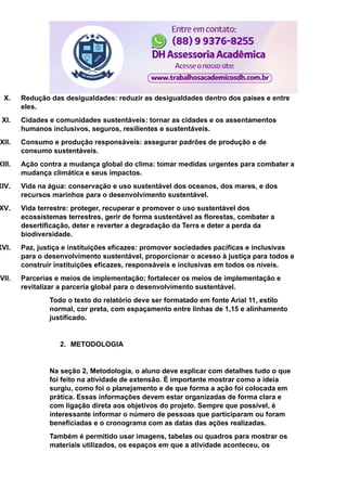 X. Redução das desigualdades: reduzir as desigualdades dentro dos países e entre
eles.
XI. Cidades e comunidades sustentáveis: tornar as cidades e os assentamentos
humanos inclusivos, seguros, resilientes e sustentáveis.
XII. Consumo e produção responsáveis: assegurar padrões de produção e de
consumo sustentáveis.
XIII. Ação contra a mudança global do clima: tomar medidas urgentes para combater a
mudança climática e seus impactos.
XIV. Vida na água: conservação e uso sustentável dos oceanos, dos mares, e dos
recursos marinhos para o desenvolvimento sustentável.
XV. Vida terrestre: proteger, recuperar e promover o uso sustentável dos
ecossistemas terrestres, gerir de forma sustentável as florestas, combater a
desertificação, deter e reverter a degradação da Terra e deter a perda da
biodiversidade.
XVI. Paz, justiça e instituições eficazes: promover sociedades pacíficas e inclusivas
para o desenvolvimento sustentável, proporcionar o acesso à justiça para todos e
construir instituições eficazes, responsáveis e inclusivas em todos os níveis.
XVII. Parcerias e meios de implementação: fortalecer os meios de implementação e
revitalizar a parceria global para o desenvolvimento sustentável.
Todo o texto do relatório deve ser formatado em fonte Arial 11, estilo
normal, cor preta, com espaçamento entre linhas de 1,15 e alinhamento
justificado.
2. METODOLOGIA
Na seção 2, Metodologia, o aluno deve explicar com detalhes tudo o que
foi feito na atividade de extensão. É importante mostrar como a ideia
surgiu, como foi o planejamento e de que forma a ação foi colocada em
prática. Essas informações devem estar organizadas de forma clara e
com ligação direta aos objetivos do projeto. Sempre que possível, é
interessante informar o número de pessoas que participaram ou foram
beneficiadas e o cronograma com as datas das ações realizadas.
Também é permitido usar imagens, tabelas ou quadros para mostrar os
materiais utilizados, os espaços em que a atividade aconteceu, os
 