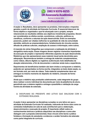 A seção 3, Resultados, deve apresentar os produtos, intervenções e impactos
gerados a partir da atividade de Extensão Curricular. É essencial descrever de
forma objetiva e organizada o que foi alcançado com o projeto, sempre
relacionando os resultados obtidos aos objetivos inicialmente propostos. Devem
ser considerados os efeitos sociais, econômicos, culturais, políticos ou
científicos, conforme a natureza da ação desenvolvida. Entre os exemplos
possíveis, podem ser citadas melhorias na qualidade de vida da comunidade
atendida, estímulo ao empreendedorismo, fortalecimento de vínculos sociais,
difusão de práticas culturais, ampliação do acesso à informação, entre outros.
A inserção de várias fotografias que comprovem a realização da atividade é
obrigatória nesta seção. Essas imagens devem registrar momentos importantes
da execução do projeto e representar diferentes aspectos da ação desenvolvida.
Relatórios que não apresentarem esse material visual serão devolvidos para
adequação. Recomenda-se também a entrega de materiais complementares,
como vídeos, álbuns digitais ou registros audiovisuais mais detalhados da
atuação extensionista, a fim de documentar e valorizar ainda mais a experiência.
Depoimentos de beneficiários também são bem-vindos e enriquecem o relatório,
podendo ser apresentados na forma escrita, integrados ao texto desta seção, ou
em formato oral, por meio de vídeos. Todo material complementar deve ser
entregue no mesmo momento do depósito do relatório, anexado de forma
organizada.
Ainda que o relatório seja produzido coletivamente, cada integrante do grupo
deve realizar o envio individual do documento por meio da plataforma do aluno,
garantindo que o sistema registre a entrega e possibilite a validação da carga
horária da atividade de extensão.
2. DISCIPLINAS DO PRESENTE ANO LETIVO QUE DIALOGAM COM A
EXTENSÃO REALIZADA
A seção 4 deve apresentar as disciplinas cursadas no ano letivo em que a
atividade de Extensão Curricular foi realizada, indicando de forma clara como os
conteúdos trabalhados em sala de aula contribuíram para a elaboração,
desenvolvimento e execução do projeto. É importante refletir sobre os
conhecimentos teóricos e práticos adquiridos nas disciplinas e como eles
dialogam com a proposta extensionista. Esse vínculo entre teoria e prática
fortalece a formação do estudante e evidencia o caráter formativo da extensão
como parte integrante do currículo.
 