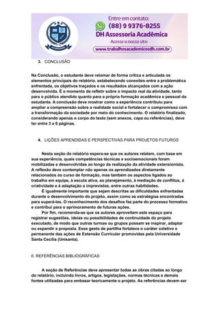 3. CONCLUSÃO
Na Conclusão, o estudante deve retomar de forma crítica e articulada os
elementos principais do relatório, estabelecendo conexões entre a problemática
enfrentada, os objetivos traçados e os resultados alcançados com a ação
desenvolvida. É o momento de refletir sobre o impacto real da atividade, tanto
para o público atendido quanto para a própria formação acadêmica e pessoal do
estudante. A conclusão deve mostrar como a experiência contribuiu para
ampliar a compreensão sobre a realidade social e fortalecer o compromisso com
a transformação da sociedade por meio do conhecimento. O relatório finalizado,
considerando apenas o corpo do texto (sem anexos, capa ou referências), deve
ter entre 3 e 6 páginas.
4. LIÇÕES APRENDIDAS E PERSPECTIVAS PARA PROJETOS FUTUROS
Nesta seção do relatório espera-se que os autores relatem, com base em
sua experiência, quais competências técnicas e socioemocionais foram
mobilizadas e desenvolvidas ao longo da realização da atividade extensionista.
A reflexão deve contemplar não apenas os aprendizados diretamente
relacionados ao curso de formação, mas também os aspectos ligados ao
trabalho em equipe, à escuta ativa, ao planejamento, à mediação de conflitos, à
criatividade e à adaptação a imprevistos, entre outras habilidades.
É igualmente importante que sejam descritas as dificuldades enfrentadas
durante o desenvolvimento do projeto, assim como as estratégias encontradas
para superá-las. O reconhecimento dos desafios faz parte do processo formativo
e contribui para o aprimoramento de futuras ações.
Por fim, recomenda-se que os autores aproveitem este espaço para
registrar sugestões, ideias ou possibilidades de continuidade do projeto
executado, de modo que outras turmas ou grupos possam se inspirar, adaptar
ou expandir a proposta. Esse gesto de partilha fortalece o caráter coletivo e
permanente das ações de Extensão Curricular promovidas pela Universidade
Santa Cecília (Unisanta).
6. REFERÊNCIAS BIBLIOGRÁFICAS
A seção de Referências deve apresentar todas as obras citadas ao longo
do relatório, incluindo livros, artigos, legislações, normas técnicas e demais
fontes utilizadas para embasar teoricamente o projeto. As referências devem ser
 