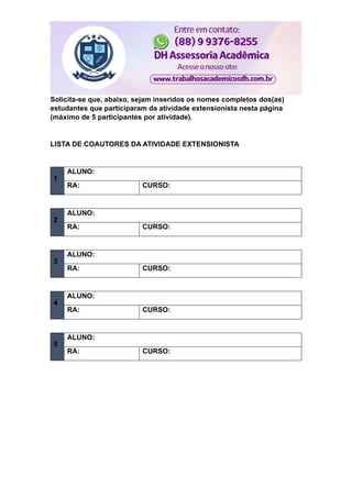 Solicita-se que, abaixo, sejam inseridos os nomes completos dos(as)
estudantes que participaram da atividade extensionista nesta página
(máximo de 5 participantes por atividade).
LISTA DE COAUTORES DA ATIVIDADE EXTENSIONISTA
1
ALUNO:
RA: CURSO:
2
ALUNO:
RA: CURSO:
3
ALUNO:
RA: CURSO:
4
ALUNO:
RA: CURSO:
5
ALUNO:
RA: CURSO:
 
