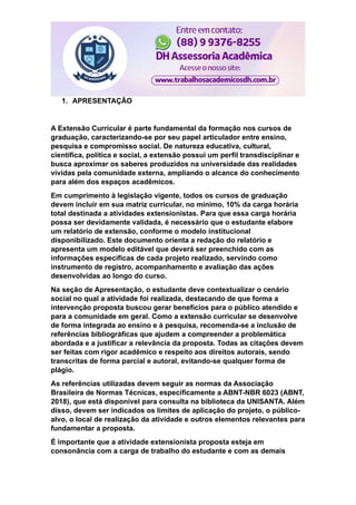 1. APRESENTAÇÃO
A Extensão Curricular é parte fundamental da formação nos cursos de
graduação, caracterizando-se por seu papel articulador entre ensino,
pesquisa e compromisso social. De natureza educativa, cultural,
científica, política e social, a extensão possui um perfil transdisciplinar e
busca aproximar os saberes produzidos na universidade das realidades
vividas pela comunidade externa, ampliando o alcance do conhecimento
para além dos espaços acadêmicos.
Em cumprimento à legislação vigente, todos os cursos de graduação
devem incluir em sua matriz curricular, no mínimo, 10% da carga horária
total destinada a atividades extensionistas. Para que essa carga horária
possa ser devidamente validada, é necessário que o estudante elabore
um relatório de extensão, conforme o modelo institucional
disponibilizado. Este documento orienta a redação do relatório e
apresenta um modelo editável que deverá ser preenchido com as
informações específicas de cada projeto realizado, servindo como
instrumento de registro, acompanhamento e avaliação das ações
desenvolvidas ao longo do curso.
Na seção de Apresentação, o estudante deve contextualizar o cenário
social no qual a atividade foi realizada, destacando de que forma a
intervenção proposta buscou gerar benefícios para o público atendido e
para a comunidade em geral. Como a extensão curricular se desenvolve
de forma integrada ao ensino e à pesquisa, recomenda-se a inclusão de
referências bibliográficas que ajudem a compreender a problemática
abordada e a justificar a relevância da proposta. Todas as citações devem
ser feitas com rigor acadêmico e respeito aos direitos autorais, sendo
transcritas de forma parcial e autoral, evitando-se qualquer forma de
plágio.
As referências utilizadas devem seguir as normas da Associação
Brasileira de Normas Técnicas, especificamente a ABNT-NBR 6023 (ABNT,
2018), que está disponível para consulta na biblioteca da UNISANTA. Além
disso, devem ser indicados os limites de aplicação do projeto, o público-
alvo, o local de realização da atividade e outros elementos relevantes para
fundamentar a proposta.
É importante que a atividade extensionista proposta esteja em
consonância com a carga de trabalho do estudante e com as demais
 