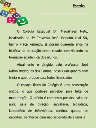 Escola




        O    Colégio    Estadual   Dr.   Magalhães    Neto,
localizado na 3ª Travessa José Joaquim Leal SN,
bairro Praça Kennedy, já possui quarenta anos na
história da educação desta cidade, contribuindo na
formação acadêmica dos alunos.

        Atualmente é dirigido pelo professor José
Nilton Rodrigues dos Santos, possui um quadro com
trinta e quatro docentes, todos licenciados.

        O espaço físico do Colégio é uma construção
antiga, o que pode-se perceber pela falta de
manutenção. O prédio é composto por dez salas de
aula,       sala   de   direção,   secretaria,   biblioteca,
laboratório de informática, cantina, quadra de
esportes, banheiros para uso separado de alunos e
 