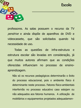 Escola




professores. As salas possuem o recurso da TV
pendrive e ainda dispõe de aparelhos de DVD e
videocassete,    que    são     solicitados   quando     há
necessidade de uso.

     Todas      as   questões     de   infra-estrutura    e
estrutura escolar são levadas em consideração, já
que muitos autores afirmam que as condições
oferecidas influenciam no processo de ensino-
aprendizagem.
   Não só os recursos pedagógicos determinarão o êxito
   do processo educacional, pois o ambiente físico é
   determinante neste processo. Fatores físico-ambientais
   interferirão no processo educativo caso estejam ou
   não adequados aos fatores humanos. A utilização de
   mobiliários e equipamentos projetados adequadamen-
 