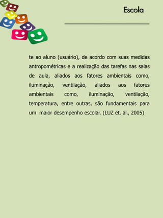 Escola




te ao aluno (usuário), de acordo com suas medidas
antropométricas e a realização das tarefas nas salas
de aula, aliados aos fatores ambientais como,
iluminação,   ventilação,     aliados     aos   fatores
ambientais     como,        iluminação,     ventilação,
temperatura, entre outras, são fundamentais para
um maior desempenho escolar. (LUZ et. al., 2005)
 