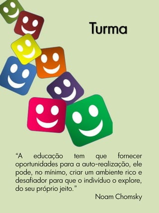 Turma




“A    educação       tem  que     fornecer
oportunidades para a auto-realização, ele
pode, no mínimo, criar um ambiente rico e
desafiador para que o indivíduo o explore,
do seu próprio jeito.”
                          Noam Chomsky
 