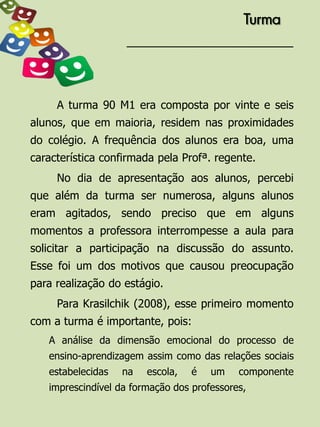 Turma




     A turma 90 M1 era composta por vinte e seis
alunos, que em maioria, residem nas proximidades
do colégio. A frequência dos alunos era boa, uma
característica confirmada pela Profª. regente.
     No dia de apresentação aos alunos, percebi
que além da turma ser numerosa, alguns alunos
eram agitados, sendo preciso que em alguns
momentos a professora interrompesse a aula para
solicitar a participação na discussão do assunto.
Esse foi um dos motivos que causou preocupação
para realização do estágio.
     Para Krasilchik (2008), esse primeiro momento
com a turma é importante, pois:
   A análise da dimensão emocional do processo de
   ensino-aprendizagem assim como das relações sociais
   estabelecidas   na   escola,   é   um    componente
   imprescindível da formação dos professores,
 