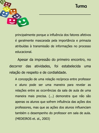 Turma




   principalmente porque a influência dos fatores afetivos
   é geralmente mascarada pela importância e primazia
   atribuídas à transmissão de informações no processo
   educacional.

     Apesar da impressão do primeiro encontro, no
decorrer   das atividades,     foi estabelecida      uma
relação de respeito e de cordialidade.
   A concepção de uma relação recíproca entre professor
   e aluno pode ser uma maneira para revelar as
   relações entre as ocorrências da sala de aula de uma
   maneira mais precisa. (...) demonstra que não são
   apenas os alunos que sofrem influência das ações dos
   professores, mas que as ações dos alunos influenciam
   também o desempenho do professor em sala de aula.
   (MEDEIROS et. al., 2003)
 
