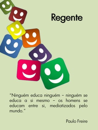 Regente




“Ninguém educa ninguém – ninguém se
educa a si mesmo – os homens se
educam entre si, mediatizados pelo
mundo.”

                         Paulo Freire
 