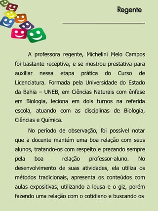 Regente




       A professora regente, Michelini Melo Campos
foi bastante receptiva, e se mostrou prestativa para
auxiliar    nessa   etapa     prática   do   Curso   de
Licenciatura. Formada pela Universidade do Estado
da Bahia – UNEB, em Ciências Naturais com ênfase
em Biologia, leciona em dois turnos na referida
escola, atuando com as disciplinas de Biologia,
Ciências e Química.
       No período de observação, foi possível notar
que a docente mantém uma boa relação com seus
alunos, tratando-os com respeito e prezando sempre
pela       boa      relação      professor-aluno.    No
desenvolvimento de suas atividades, ela utiliza os
métodos tradicionais, apresenta os conteúdos com
aulas expositivas, utilizando a lousa e o giz, porém
fazendo uma relação com o cotidiano e buscando os
 