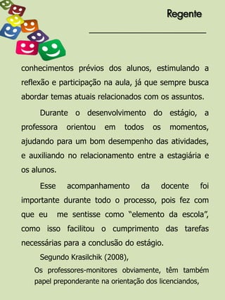 Regente




conhecimentos prévios dos alunos, estimulando a
reflexão e participação na aula, já que sempre busca
abordar temas atuais relacionados com os assuntos.

     Durante o desenvolvimento do estágio, a
professora     orientou   em   todos     os     momentos,
ajudando para um bom desempenho das atividades,
e auxiliando no relacionamento entre a estagiária e
os alunos.

     Esse      acompanhamento       da        docente    foi
importante durante todo o processo, pois fez com
que eu       me sentisse como “elemento da escola”,
como isso facilitou o cumprimento das tarefas
necessárias para a conclusão do estágio.
     Segundo Krasilchik (2008),
   Os professores-monitores obviamente, têm também
   papel preponderante na orientação dos licenciandos,
 