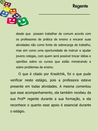 Regente




   desde que possam trabalhar de comum acordo com
   os professores de prática de ensino e encarar suas
   atividades não como fonte de sobrecarga de trabalho,
   mas sim como uma oportunidade de instruir e ajudar
   jovens colegas, com quem será possível trocar idéias e
   opiniões sobre os cursos que estão ministrando e
   sobre problemas de ensino.

     O que é citado por Krasilchik, foi o que pude
verificar neste estágio, pois a professora esteve
presente em todas atividades. A mesma comentou
que esse acompanhamento, ela também recebeu da
sua Profª regente durante a sua formação, e ela
reconhece o quanto esse apoio é essencial durante
o estágio.
 