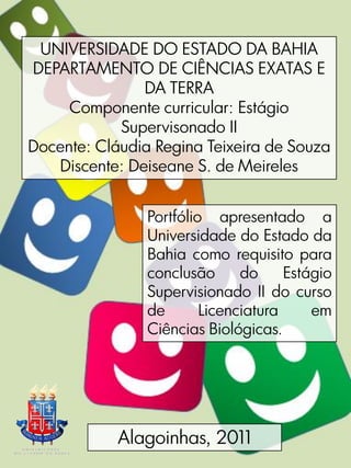UNIVERSIDADE DO ESTADO DA BAHIA
DEPARTAMENTO DE CIÊNCIAS EXATAS E
               DA TERRA
     Componente curricular: Estágio
            Supervisonado II
Docente: Cláudia Regina Teixeira de Souza
   Discente: Deiseane S. de Meireles


                Portfólio apresentado a
                Universidade do Estado da
                Bahia como requisito para
                conclusão      do     Estágio
                Supervisionado II do curso
                de       Licenciatura     em
                Ciências Biológicas.




            Alagoinhas, 2011
 