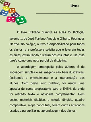 Livro




     O livro utilizado durante as aulas foi Biologia,

volume 1, de José Mariano Amabis e Gilberto Rodrigues
Martho. No colégio, o livro é disponibilizado para todos
os alunos, e a professora solicita que o leve em todas
as aulas, estimulando a leitura dos assuntos e usa essa
tarefa como uma nota parcial da disciplina.

     A abordagem empregada pelos autores é de
linguagem simples e as imagens são bem ilustrativas,
facilitando o entendimento e a interpretação dos
alunos. Além deste livro didático, foi usada uma
apostila do curso preparatório para o ENEM, de onde
foi retirado texto e atividade complementar. Além
destes materiais didático, o estudo dirigido, quadro
comparativo, mapa conceitual, foram outras atividades
usadas para auxiliar na aprendizagem dos alunos.
 