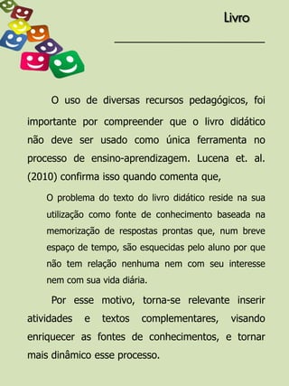 Livro




     O uso de diversas recursos pedagógicos, foi

importante por compreender que o livro didático
não deve ser usado como única ferramenta no
processo de ensino-aprendizagem. Lucena et. al.
(2010) confirma isso quando comenta que,

    O problema do texto do livro didático reside na sua
    utilização como fonte de conhecimento baseada na
    memorização de respostas prontas que, num breve
    espaço de tempo, são esquecidas pelo aluno por que
    não tem relação nenhuma nem com seu interesse
    nem com sua vida diária.

     Por esse motivo, torna-se relevante inserir
atividades   e   textos   complementares,      visando
enriquecer as fontes de conhecimentos, e tornar
mais dinâmico esse processo.
 