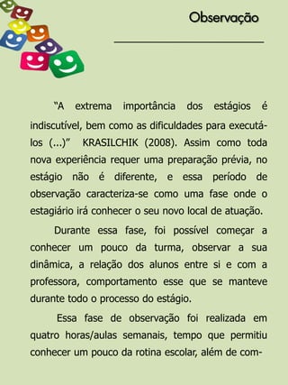 Observação




      “A     extrema    importância   dos    estágios    é
indiscutível, bem como as dificuldades para executá-
los (...)”    KRASILCHIK (2008). Assim como toda
nova experiência requer uma preparação prévia, no
estágio      não   é   diferente, e   essa   período    de
observação caracteriza-se como uma fase onde o
estagiário irá conhecer o seu novo local de atuação.
      Durante essa fase, foi possível começar a
conhecer um pouco da turma, observar a sua
dinâmica, a relação dos alunos entre si e com a
professora, comportamento esse que se manteve
durante todo o processo do estágio.
      Essa fase de observação foi realizada em
quatro horas/aulas semanais, tempo que permitiu
conhecer um pouco da rotina escolar, além de com-
 