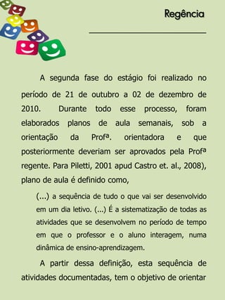 Regência




     A segunda fase do estágio foi realizado no

período de 21 de outubro a 02 de dezembro de
2010.        Durante     todo     esse    processo,       foram
elaborados     planos     de     aula    semanais,       sob   a
orientação     da       Profª.     orientadora       e     que
posteriormente deveriam ser aprovados pela Profª
regente. Para Piletti, 2001 apud Castro et. al., 2008),
plano de aula é definido como,

    (...) a sequência de tudo o que vai ser desenvolvido
    em um dia letivo. (...) É a sistematização de todas as
    atividades que se desenvolvem no período de tempo
    em que o professor e o aluno interagem, numa
    dinâmica de ensino-aprendizagem.

     A partir dessa definição, esta sequência de
atividades documentadas, tem o objetivo de orientar
 