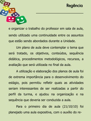 Regência




e organizar o trabalho do professor em sala de aula,

sendo utilizado uma continuidade entre os assuntos
que estão sendo abordados durante a Unidade.

     Um plano de aula deve contemplar o tema que
será tratado, os objetivos, conteúdos, sequência
didática, procedimentos metodológicos, recursos, a
avaliação que será utilizada no final da aula.

     A utilização e elaboração dos planos de aula foi
de extrema importância para o desenvolvimento do
estágio, pois permitiu refletir quais as atividades
seriam interessantes de ser realizadas a partir do
perfil da turma, e ajudou na organização e na
sequência que deveria ser conduzida a aula.

     Para o primeiro dia de aula (21/10/10) foi
planejado uma aula expositiva, com o auxílio do re-
 