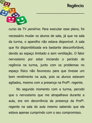 Regência




curso da TV pendrive. Para executar esse plano, foi

necessário mudar os alunos de sala, já que na sala
da turma, o aparelho não estava disponível. A sala
que foi disponibilizada era bastante desconfortável,
devido ao espaço limitado e sem ventilação. O fator
nervosismo por estar iniciando o período de
regência na turma, junto com os problemas no
espaço físico não favoreceu para que tivesse um
bom rendimento na aula, pois os alunos estavam
agitados, mesmo com a presença na Profª. regente.

     No segundo momento com a turma, percebi
que o nervosismo que me atrapalhava durante a
aula, era em decorrência da presença da Profª.
regente na sala de aula mesmo sabendo que ela
estava apenas cumprindo com o seu compromisso.
 