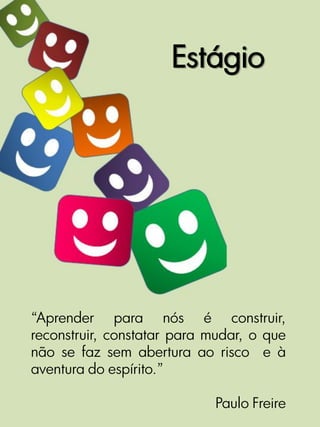 Estágio




“Aprender para nós é construir,
reconstruir, constatar para mudar, o que
não se faz sem abertura ao risco e à
aventura do espírito.”

                            Paulo Freire
 