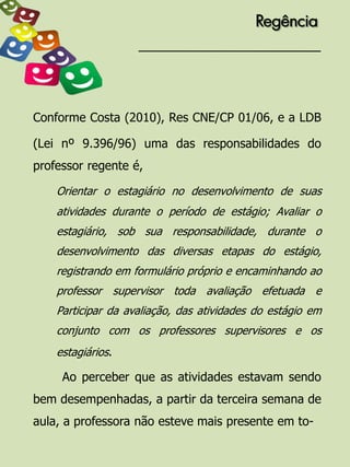 Regência




Conforme Costa (2010), Res CNE/CP 01/06, e a LDB

(Lei nº 9.396/96) uma das responsabilidades do
professor regente é,

    Orientar o estagiário no desenvolvimento de suas
    atividades durante o período de estágio; Avaliar o
    estagiário, sob sua responsabilidade, durante o
    desenvolvimento das diversas etapas do estágio,
    registrando em formulário próprio e encaminhando ao
    professor supervisor toda avaliação efetuada e
    Participar da avaliação, das atividades do estágio em
    conjunto com os professores supervisores e os
    estagiários.

     Ao perceber que as atividades estavam sendo
bem desempenhadas, a partir da terceira semana de
aula, a professora não esteve mais presente em to-
 
