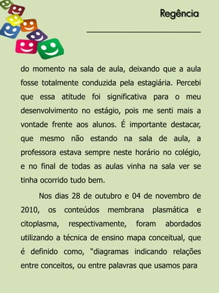 Regência




do momento na sala de aula, deixando que a aula
fosse totalmente conduzida pela estagiária. Percebi
que essa atitude foi significativa para o meu
desenvolvimento no estágio, pois me senti mais a
vontade frente aos alunos. É importante destacar,
que mesmo não estando na sala de aula, a
professora estava sempre neste horário no colégio,
e no final de todas as aulas vinha na sala ver se
tinha ocorrido tudo bem.

     Nos dias 28 de outubro e 04 de novembro de
2010,   os    conteúdos    membrana   plasmática   e
citoplasma,    respectivamente,   foram    abordados
utilizando a técnica de ensino mapa conceitual, que
é definido como, “diagramas indicando relações
entre conceitos, ou entre palavras que usamos para
 