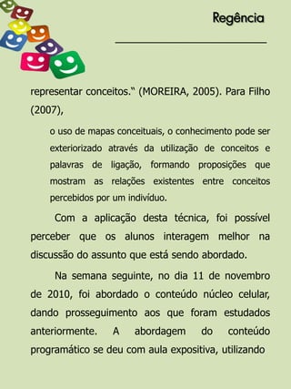 Regência




representar conceitos.“ (MOREIRA, 2005). Para Filho
(2007),

    o uso de mapas conceituais, o conhecimento pode ser
    exteriorizado através da utilização de conceitos e
    palavras de ligação, formando proposições que
    mostram as relações existentes entre conceitos
    percebidos por um indivíduo.

     Com a aplicação desta técnica, foi possível
perceber que os alunos interagem melhor na
discussão do assunto que está sendo abordado.

     Na semana seguinte, no dia 11 de novembro
de 2010, foi abordado o conteúdo núcleo celular,
dando prosseguimento aos que foram estudados
anteriormente.     A    abordagem      do    conteúdo
programático se deu com aula expositiva, utilizando
 