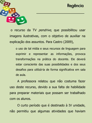 Regência




o recurso da TV pendrive, que possibilitou usar
imagens ilustrativas, com o objetivo de auxiliar na
explicação dos assuntos. Para Castro (2009),

    o uso de tal mídia e seus recursos de linguagem para
    exprimir e representar as informações, provoca
    transformações na prática do docente. Ele deverá
    estar consciente das suas possibilidades e dos seus
    desafios para utilizá-la de forma significativa em sala
    de aula.

     A professora relatou que não costuma fazer
uso deste recurso, devido a sua falta de habilidade
para preparar materiais que possam ser trabalhado
com os alunos.

     O curto período que é destinado à IV unidade,
não permitiu que algumas atividades que haviam
 