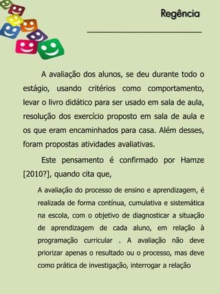 Regência




     A avaliação dos alunos, se deu durante todo o
estágio, usando critérios como comportamento,
levar o livro didático para ser usado em sala de aula,
resolução dos exercício proposto em sala de aula e
os que eram encaminhados para casa. Além desses,
foram propostas atividades avaliativas.

     Este pensamento é confirmado por Hamze
[2010?], quando cita que,

    A avaliação do processo de ensino e aprendizagem, é
    realizada de forma contínua, cumulativa e sistemática
    na escola, com o objetivo de diagnosticar a situação
    de aprendizagem de cada aluno, em relação à
    programação curricular . A avaliação não deve
    priorizar apenas o resultado ou o processo, mas deve
    como prática de investigação, interrogar a relação
 