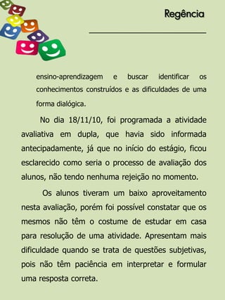 Regência




    ensino-aprendizagem   e   buscar   identificar   os
    conhecimentos construídos e as dificuldades de uma

    forma dialógica.

     No dia 18/11/10, foi programada a atividade
avaliativa em dupla, que havia sido informada
antecipadamente, já que no início do estágio, ficou
esclarecido como seria o processo de avaliação dos
alunos, não tendo nenhuma rejeição no momento.

     Os alunos tiveram um baixo aproveitamento
nesta avaliação, porém foi possível constatar que os
mesmos não têm o costume de estudar em casa
para resolução de uma atividade. Apresentam mais
dificuldade quando se trata de questões subjetivas,
pois não têm paciência em interpretar e formular
uma resposta correta.
 