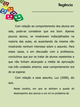 Regência




       Com relação ao comportamento dos alunos em
sala, pode-se considerar que era bom. Apenas
poucos alunos, se mostravam indisciplinados na
maioria das aulas, se ausentando da mesma não
mostrando nenhum interesse sobre o assunto. Para
esses casos, e em discussão com a professora,
concluímos que por se tratar de alunos repetentes e
que não tinham alcançado a média de aprovação
nas três unidades anterior, esse comportamento era
de se esperar.

       Com relação a esse assunto, Luz (2008), diz
que,

    Neste cenário, em que se alinham a queda do
    desempenho dos alunos e um nó no problema da
 
