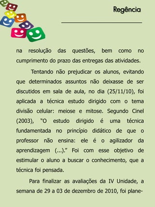 Regência




na   resolução    das     questões,   bem    como   no
cumprimento do prazo das entregas das atividades.

      Tentando não prejudicar os alunos, evitando
que determinados assuntos não deixasse de ser
discutidos em sala de aula, no dia (25/11/10), foi
aplicada a técnica estudo dirigido com o tema
divisão celular: meiose e mitose. Segundo Cinel
(2003),   “O     estudo    dirigido   é   uma   técnica
fundamentada no princípio didático de que o
professor não ensina: ele é o agilizador da
aprendizagem (...).” Foi com esse objetivo de
estimular o aluno a buscar o conhecimento, que a
técnica foi pensada.

     Para finalizar as avaliações da IV Unidade, a
semana de 29 a 03 de dezembro de 2010, foi plane-
 