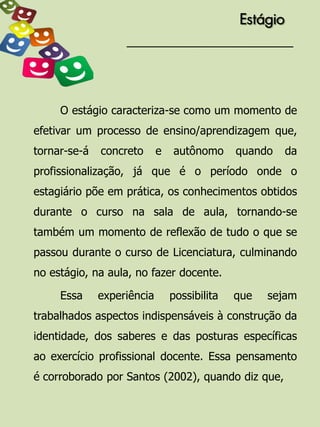 Estágio




     O estágio caracteriza-se como um momento de
efetivar um processo de ensino/aprendizagem que,
tornar-se-á   concreto      e   autônomo      quando    da
profissionalização, já que é o período onde o
estagiário põe em prática, os conhecimentos obtidos
durante o curso na sala de aula, tornando-se
também um momento de reflexão de tudo o que se
passou durante o curso de Licenciatura, culminando
no estágio, na aula, no fazer docente.

     Essa     experiência       possibilita   que   sejam
trabalhados aspectos indispensáveis à construção da
identidade, dos saberes e das posturas específicas
ao exercício profissional docente. Essa pensamento
é corroborado por Santos (2002), quando diz que,
 