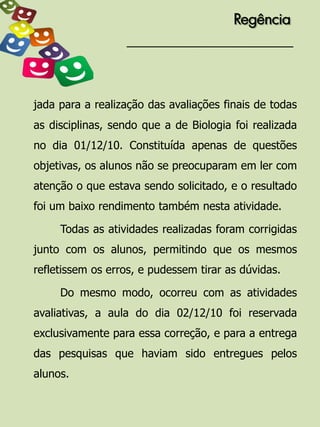 Regência




jada para a realização das avaliações finais de todas
as disciplinas, sendo que a de Biologia foi realizada
no dia 01/12/10. Constituída apenas de questões
objetivas, os alunos não se preocuparam em ler com
atenção o que estava sendo solicitado, e o resultado
foi um baixo rendimento também nesta atividade.

     Todas as atividades realizadas foram corrigidas
junto com os alunos, permitindo que os mesmos
refletissem os erros, e pudessem tirar as dúvidas.

     Do mesmo modo, ocorreu com as atividades
avaliativas, a aula do dia 02/12/10 foi reservada
exclusivamente para essa correção, e para a entrega
das pesquisas que haviam sido entregues pelos
alunos.
 