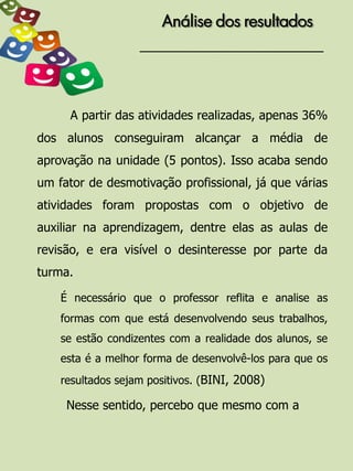 Análise dos resultados




     A partir das atividades realizadas, apenas 36%
dos alunos conseguiram alcançar a média de
aprovação na unidade (5 pontos). Isso acaba sendo
um fator de desmotivação profissional, já que várias
atividades foram propostas com o objetivo de
auxiliar na aprendizagem, dentre elas as aulas de
revisão, e era visível o desinteresse por parte da
turma.

    É necessário que o professor reflita e analise as
    formas com que está desenvolvendo seus trabalhos,
    se estão condizentes com a realidade dos alunos, se
    esta é a melhor forma de desenvolvê-los para que os
    resultados sejam positivos. (BINI, 2008)

     Nesse sentido, percebo que mesmo com a
 