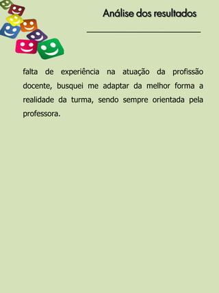 Análise dos resultados




falta de experiência na atuação da profissão
docente, busquei me adaptar da melhor forma a
realidade da turma, sendo sempre orientada pela
professora.
 