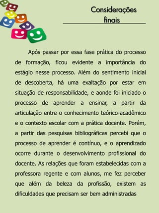 Considerações
                                 finais



     Após passar por essa fase prática do processo
de formação, ficou evidente a importância do
estágio nesse processo. Além do sentimento inicial
de descoberta, há uma exaltação por estar em
situação de responsabilidade, e aonde foi iniciado o
processo de aprender a ensinar, a partir da
articulação entre o conhecimento teórico-acadêmico
e o contexto escolar com a prática docente. Porém,
a partir das pesquisas bibliográficas percebi que o
processo de aprender é contínuo, e o aprendizado
ocorre durante o desenvolvimento profissional do
docente. As relações que foram estabelecidas com a
professora regente e com alunos, me fez perceber
que além da beleza da profissão, existem as
dificuldades que precisam ser bem administradas
 