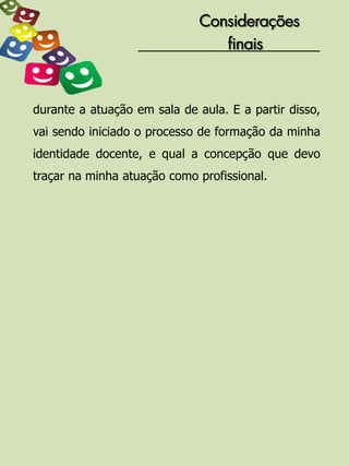 Considerações
                                 finais



durante a atuação em sala de aula. E a partir disso,
vai sendo iniciado o processo de formação da minha
identidade docente, e qual a concepção que devo
traçar na minha atuação como profissional.
 