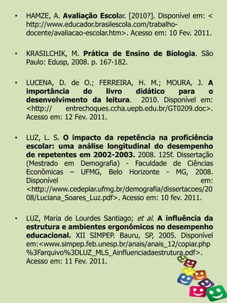 •   HAMZE, A. Avaliação Escolar. [2010?]. Disponível em: <
    http://www.educador.brasilescola.com/trabalho-
    docente/avaliacao-escolar.htm>. Acesso em: 10 Fev. 2011.

•   KRASILCHIK, M. Prática de Ensino de Biologia. São
    Paulo: Edusp, 2008. p. 167-182.

•   LUCENA, D. de O.; FERREIRA, H. M.; MOURA, J. A
    importância     do     livro   didático    para     o
    desenvolvimento da leitura. 2010. Disponível em:
    <http://   entrechoques.ccha.uepb.edu.br/GT0209.doc>.
    Acesso em: 12 Fev. 2011.

•   LUZ, L. S. O impacto da repetência na proficiência
    escolar: uma análise longitudinal do desempenho
    de repetentes em 2002-2003. 2008. 125f. Dissertação
    (Mestrado em Demografia) - Faculdade de Ciências
    Econômicas – UFMG, Belo Horizonte - MG, 2008.
    Disponível                                          em:
    <http://www.cedeplar.ufmg.br/demografia/dissertacoes/20
    08/Luciana_Soares_Luz.pdf>. Acesso em: 10 fev. 2011.

•   LUZ, Maria de Lourdes Santiago; et al. A influência da
    estrutura e ambientes ergonômicos no desempenho
    educacional. XII SIMPEP. Bauru, SP, 2005. Disponível
    em:<www.simpep.feb.unesp.br/anais/anais_12/copiar.php
    %3Farquivo%3DLUZ_MLS_Ainfluenciadaestrutura.pdf>.
    Acesso em: 11 Fev. 2011.
 