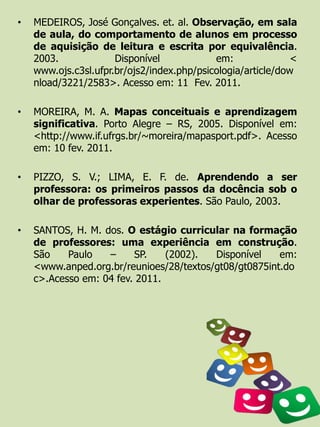 •   MEDEIROS, José Gonçalves. et. al. Observação, em sala
    de aula, do comportamento de alunos em processo
    de aquisição de leitura e escrita por equivalência.
    2003.             Disponível            em:               <
    www.ojs.c3sl.ufpr.br/ojs2/index.php/psicologia/article/dow
    nload/3221/2583>. Acesso em: 11 Fev. 2011.

•   MOREIRA, M. A. Mapas conceituais e aprendizagem
    significativa. Porto Alegre – RS, 2005. Disponível em:
    <http://www.if.ufrgs.br/~moreira/mapasport.pdf>. Acesso
    em: 10 fev. 2011.

•   PIZZO, S. V.; LIMA, E. F. de. Aprendendo a ser
    professora: os primeiros passos da docência sob o
    olhar de professoras experientes. São Paulo, 2003.

•   SANTOS, H. M. dos. O estágio curricular na formação
    de professores: uma experiência em construção.
    São    Paulo   –     SP.    (2002).  Disponível    em:
    <www.anped.org.br/reunioes/28/textos/gt08/gt0875int.do
    c>.Acesso em: 04 fev. 2011.
 