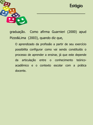 Estágio




graduação.    Como afirma Guarnieri (2000) apud
Pizzo&Lima (2003), quando diz que,
   O aprendizado da profissão a partir de seu exercício
   possibilita configurar como vai sendo constituído o
   processo de aprender a ensinar, já que este depende
   da   articulação   entre   o   conhecimento   teórico-
   acadêmico e o contexto escolar com a prática
   docente.
 