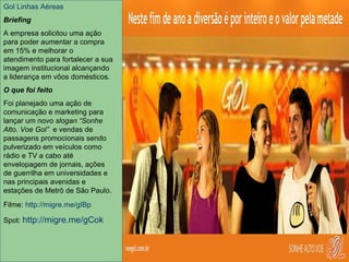 Gol Linhas Aéreas  Gol Linhas Aéreas Briefing A empresa solicitou uma ação para poder aumentar a compra em 15% e melhorar o atendimento para fortalecer a sua imagem institucional alcançando a liderança em vôos domésticos. O que foi feito Foi planejado uma ação de comunicação e marketing para lançar um novo  slogan “Sonhe Alto. Voe Gol”   e vendas de passagens promocionais com 50% de desconto sendo pulverizado em veículos como rádio e TV a cabo até envelopagem de jornais, micas, ações de guerrilha em universidades e nas principais avenidas e estações de Metrô de São Paulo. Filme:  http://migre.me/gIBp Spot:  http://migre.me/gCok Revista 