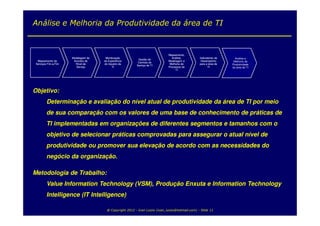 Análise e Melhoria da Produtividade da área de TI


                                                                             Mapeamento,
                      Modelagem de    Monitoração                              Análise,          Indicadores de     Análise e
                                                          Gestão de
  Mapeamento de        Acordos de    da Experiência                          Modelagem e          Desempenho       Melhoria da
                                                          Centrais de
 Serviços Fim-a-Fim     Nível de     do Usuário de                            Melhoria de        para a área de   Produtividade
                                                         Serviço de TI
                         Serviço           TI                                Processos de              TI         da área de TI
                                                                                  TI




Objetivo:
         Determinação e avaliação do nível atual de produtividade da área de TI por meio
         de sua comparação com os valores de uma base de conhecimento de práticas de
         TI implementadas em organizações de diferentes segmentos e tamanhos com o
         objetivo de selecionar práticas comprovadas para assegurar o atual nível de
         produtividade ou promover sua elevação de acordo com as necessidades do
         negócio da organização.

Metodologia de Trabalho:
         Value Information Technology (VSM), Produção Enxuta e Information Technology
         Intelligence (IT Intelligence)

                                       @ Copyright 2012 - Ivan Luizio (ivan_luizio@hotmail.com) - Slide 11
 