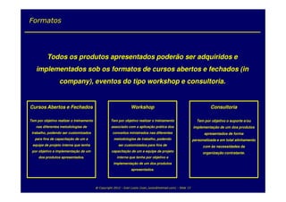 Formatos




          Todos os produtos apresentados poderão ser adquiridos e
    implementados sob os formatos de cursos abertos e fechados (in
                  company), eventos do tipo workshop e consultoria.


Cursos Abertos e Fechados                                         Workshop                                                Consultoria

Tem por objetivo realizar o treinamento             Tem por objetivo realizar o treinamento                       Tem por objetivo o suporte e/ou
   nas diferentes metodologias de                    associado com a aplicação prática dos                      implementação de um dos produtos
 trabalho, podendo ser customizados                   conceitos ministrados nas diferentes                            apresentados de forma
   para fins de capacitação de um a                   metodologias de trabalho, podendo                         personalizada e em total alinhamento
 equipe de projeto interna que tenha                      ser customizados para fins de                               com às necessidades da
 por objetivo a implementação de um                  capacitação de um a equipe de projeto
                                                                                                                     organização contratante.
     dos produtos apresentados.                          interna que tenha por objetivo a
                                                      implementação de um dos produtos
                                                                   apresentados.




                                          @ Copyright 2012 - Ivan Luizio (ivan_luizio@hotmail.com) - Slide 13
 